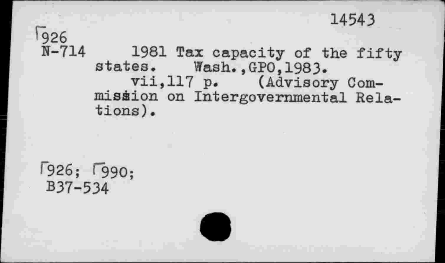 ﻿14543
l926
N-714	1981 Tax capacity of the fifty
states. Wash.,GPO,1983.
vii,117 p. (Advisory Com-misàion on Intergovernmental Relations).
<926; r99O;
B37-534